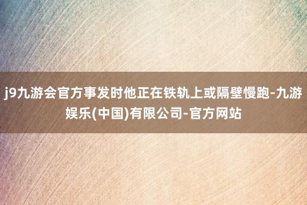 j9九游会官方事发时他正在铁轨上或隔壁慢跑-九游娱乐(中国)有限公司-官方网站