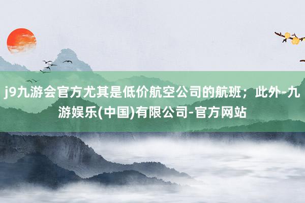 j9九游会官方尤其是低价航空公司的航班；此外-九游娱乐(中国)有限公司-官方网站