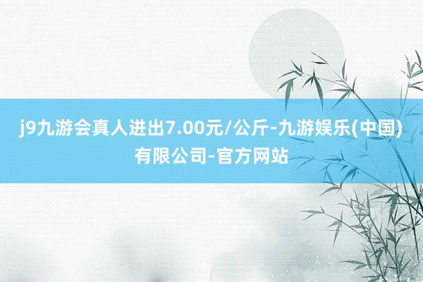 j9九游会真人进出7.00元/公斤-九游娱乐(中国)有限公司-官方网站