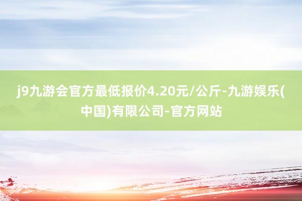 j9九游会官方最低报价4.20元/公斤-九游娱乐(中国)有限公司-官方网站