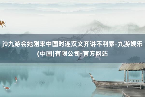 j9九游会她刚来中国时连汉文齐讲不利索-九游娱乐(中国)有限公司-官方网站