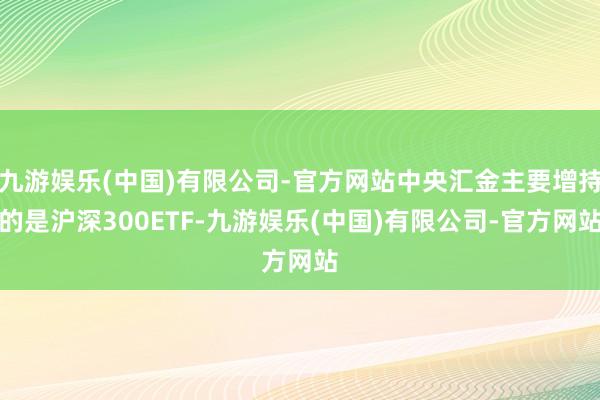 九游娱乐(中国)有限公司-官方网站中央汇金主要增持的是沪深300ETF-九游娱乐(中国)有限公司-官方网站