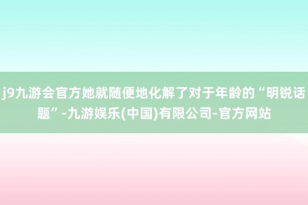 j9九游会官方她就随便地化解了对于年龄的“明锐话题”-九游娱乐(中国)有限公司-官方网站