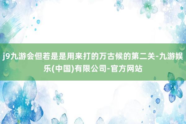 j9九游会但若是是用来打的万古候的第二关-九游娱乐(中国)有限公司-官方网站