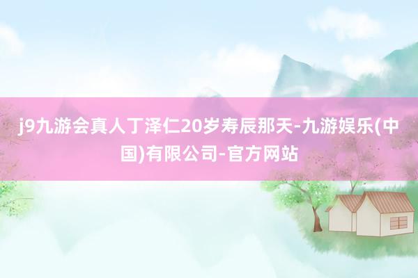 j9九游会真人丁泽仁20岁寿辰那天-九游娱乐(中国)有限公司-官方网站
