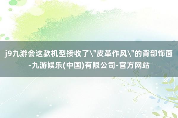 j9九游会这款机型接收了＂皮革作风＂的背部饰面-九游娱乐(中国)有限公司-官方网站