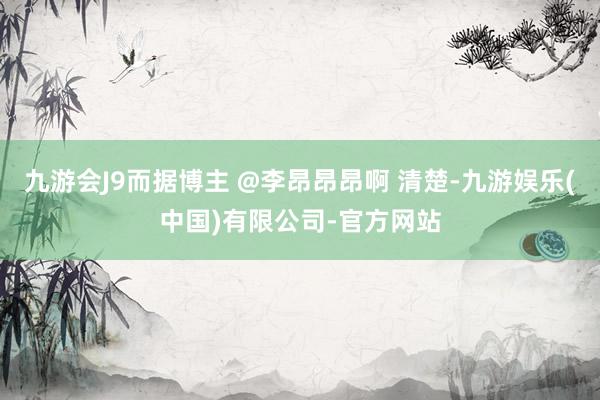 九游会J9而据博主 @李昂昂昂啊 清楚-九游娱乐(中国)有限公司-官方网站