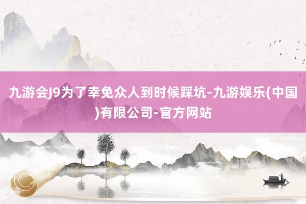 九游会J9为了幸免众人到时候踩坑-九游娱乐(中国)有限公司-官方网站