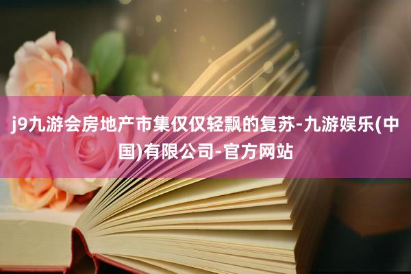 j9九游会房地产市集仅仅轻飘的复苏-九游娱乐(中国)有限公司-官方网站