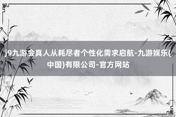 j9九游会真人从耗尽者个性化需求启航-九游娱乐(中国)有限公司-官方网站
