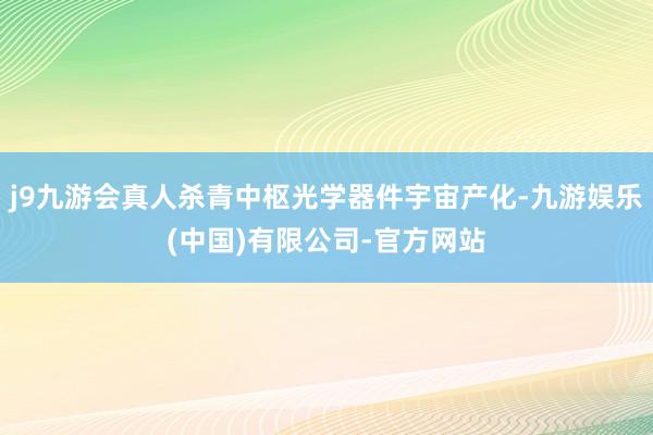 j9九游会真人杀青中枢光学器件宇宙产化-九游娱乐(中国)有限公司-官方网站