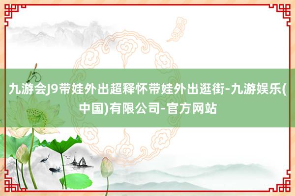 九游会J9带娃外出超释怀带娃外出逛街-九游娱乐(中国)有限公司-官方网站