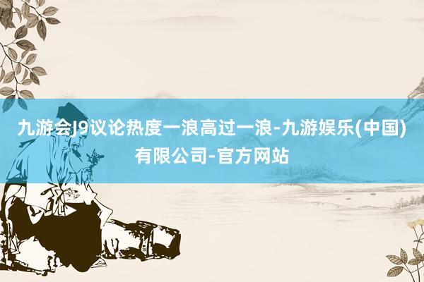 九游会J9议论热度一浪高过一浪-九游娱乐(中国)有限公司-官方网站