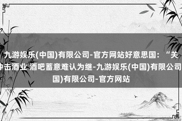 九游娱乐(中国)有限公司-官方网站好意思国：“关税风暴”冲击酒业 酒吧蓄意难认为继-九游娱乐(中国)有限公司-官方网站