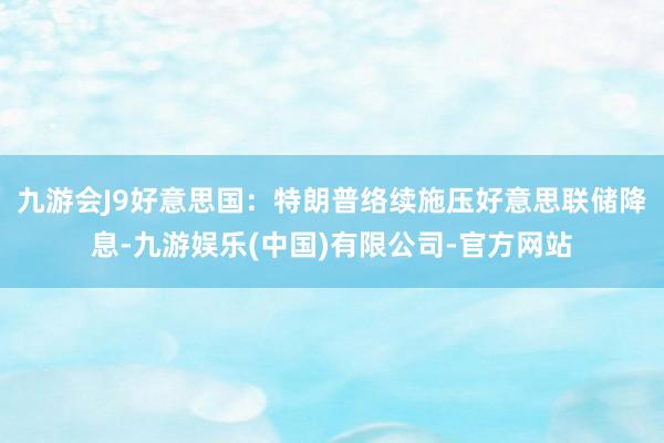 九游会J9好意思国：特朗普络续施压好意思联储降息-九游娱乐(中国)有限公司-官方网站