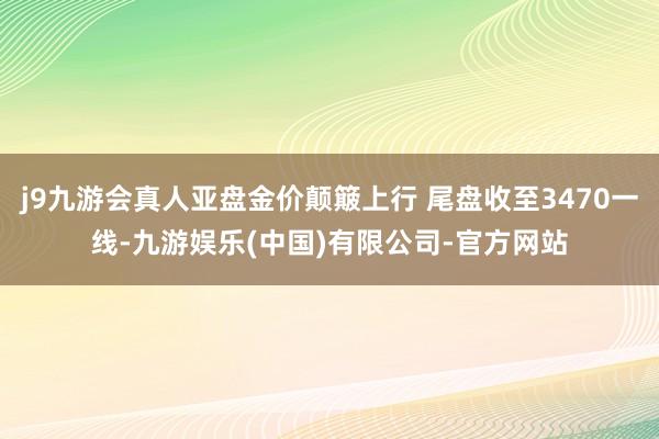 j9九游会真人亚盘金价颠簸上行 尾盘收至3470一线-九游娱乐(中国)有限公司-官方网站