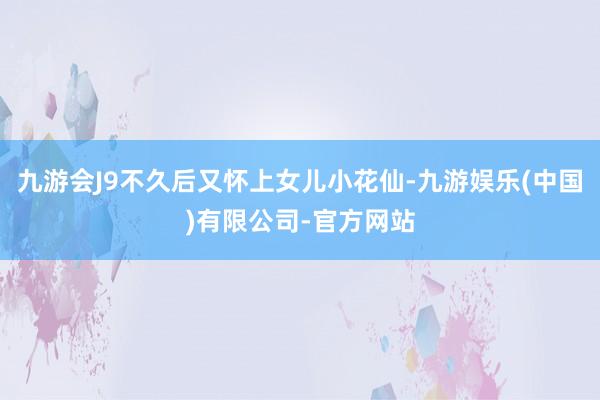 九游会J9不久后又怀上女儿小花仙-九游娱乐(中国)有限公司-官方网站