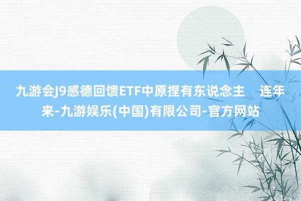 九游会J9感德回馈ETF中原捏有东说念主    连年来-九游娱乐(中国)有限公司-官方网站