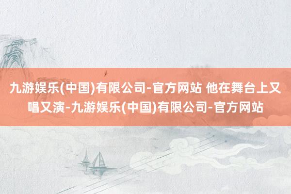 九游娱乐(中国)有限公司-官方网站 他在舞台上又唱又演-九游娱乐(中国)有限公司-官方网站