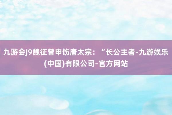 九游会J9魏征曾申饬唐太宗：“长公主者-九游娱乐(中国)有限公司-官方网站