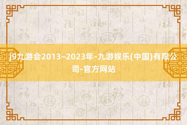 j9九游会2013~2023年-九游娱乐(中国)有限公司-官方网站