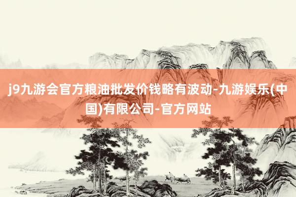 j9九游会官方粮油批发价钱略有波动-九游娱乐(中国)有限公司-官方网站