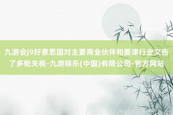 九游会J9好意思国对主要商业伙伴和要津行业文告了多轮关税-九游娱乐(中国)有限公司-官方网站