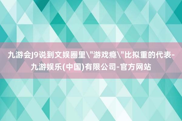 九游会J9说到文娱圈里＂游戏瘾＂比拟重的代表-九游娱乐(中国)有限公司-官方网站