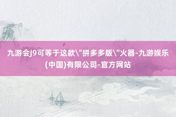九游会J9可等于这款＂拼多多版＂火器-九游娱乐(中国)有限公司-官方网站