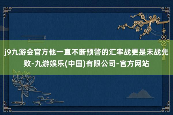 j9九游会官方他一直不断预警的汇率战更是未战先败-九游娱乐(中国)有限公司-官方网站