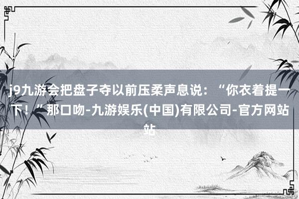 j9九游会把盘子夺以前压柔声息说：“你衣着提一下！”那口吻-九游娱乐(中国)有限公司-官方网站