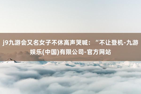 j9九游会又名女子不休高声哭喊：“不让登机-九游娱乐(中国)有限公司-官方网站