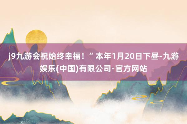 j9九游会祝始终幸福！”本年1月20日下昼-九游娱乐(中国)有限公司-官方网站