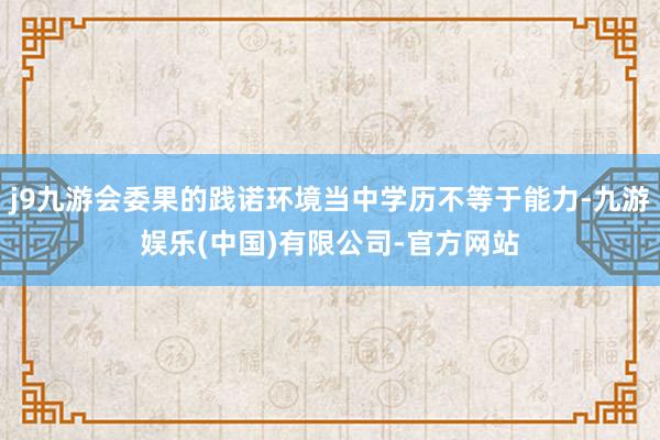 j9九游会委果的践诺环境当中学历不等于能力-九游娱乐(中国)有限公司-官方网站