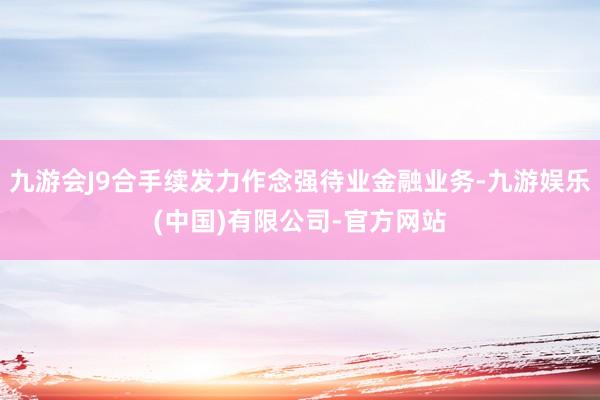 九游会J9合手续发力作念强待业金融业务-九游娱乐(中国)有限公司-官方网站