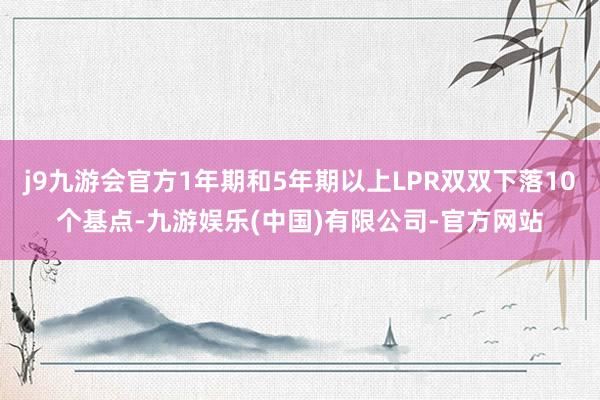 j9九游会官方1年期和5年期以上LPR双双下落10个基点-九游娱乐(中国)有限公司-官方网站