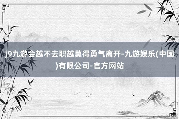 j9九游会越不去职越莫得勇气离开-九游娱乐(中国)有限公司-官方网站