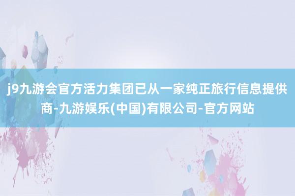 j9九游会官方活力集团已从一家纯正旅行信息提供商-九游娱乐(中国)有限公司-官方网站