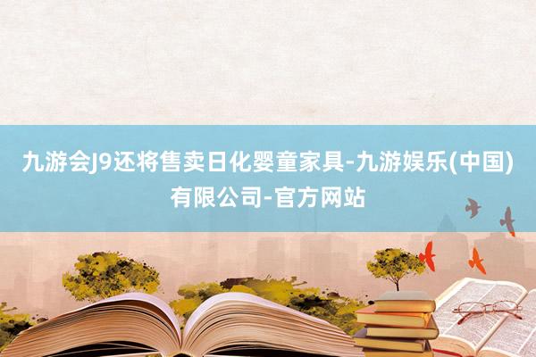 九游会J9还将售卖日化婴童家具-九游娱乐(中国)有限公司-官方网站