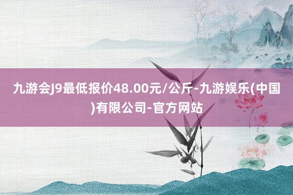 九游会J9最低报价48.00元/公斤-九游娱乐(中国)有限公司-官方网站