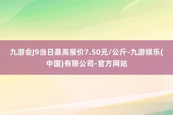 九游会J9当日最高报价7.50元/公斤-九游娱乐(中国)有限公司-官方网站