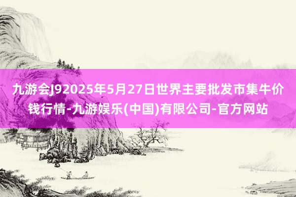 九游会J92025年5月27日世界主要批发市集牛价钱行情-九游娱乐(中国)有限公司-官方网站