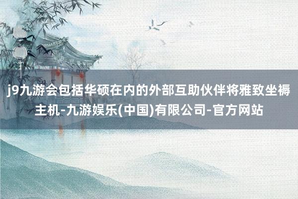 j9九游会包括华硕在内的外部互助伙伴将雅致坐褥主机-九游娱乐(中国)有限公司-官方网站