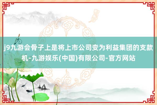 j9九游会骨子上是将上市公司变为利益集团的支款机-九游娱乐(中国)有限公司-官方网站
