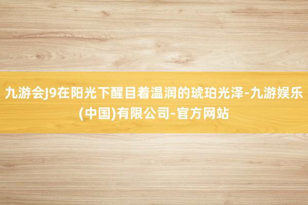 九游会J9在阳光下醒目着温润的琥珀光泽-九游娱乐(中国)有限公司-官方网站