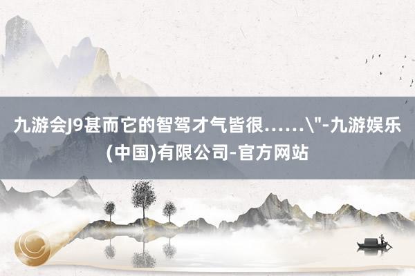 九游会J9甚而它的智驾才气皆很……＂-九游娱乐(中国)有限公司-官方网站