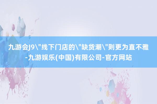 九游会J9＂线下门店的＂缺货潮＂则更为直不雅-九游娱乐(中国)有限公司-官方网站