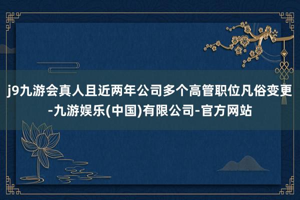 j9九游会真人且近两年公司多个高管职位凡俗变更-九游娱乐(中国)有限公司-官方网站