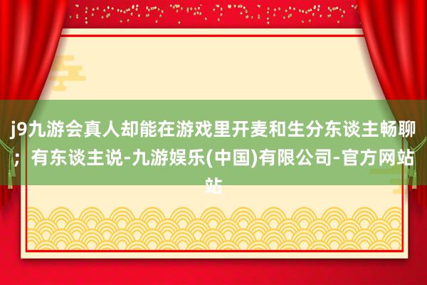 j9九游会真人却能在游戏里开麦和生分东谈主畅聊；有东谈主说-九游娱乐(中国)有限公司-官方网站