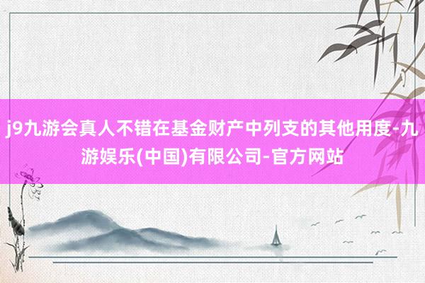 j9九游会真人不错在基金财产中列支的其他用度-九游娱乐(中国)有限公司-官方网站